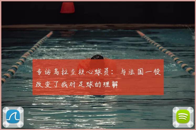 专访乌拉圭核心球员：与法国一役改变了我对足球的理解