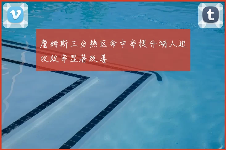 詹姆斯三分热区命中率提升湖人进攻效率显著改善
