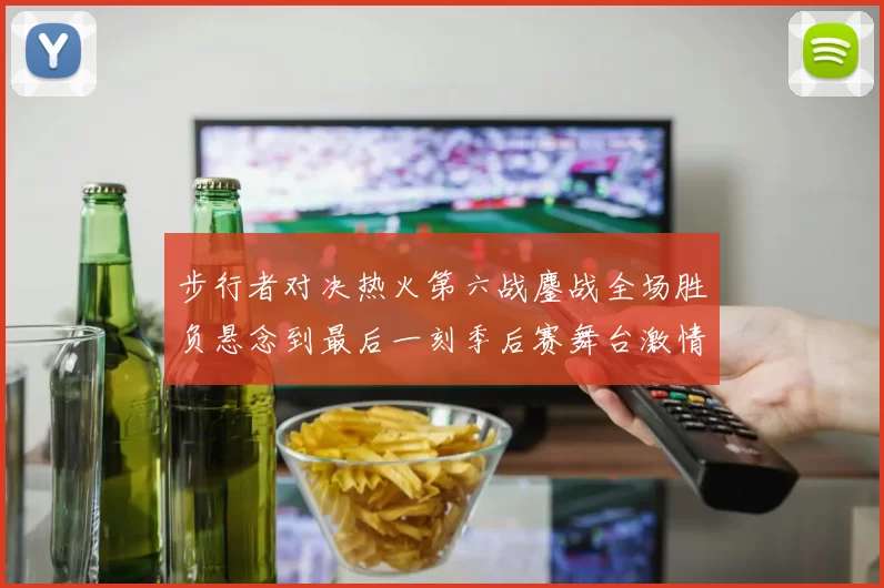 步行者对决热火第六战鏖战全场胜负悬念到最后一刻季后赛舞台激情拉满