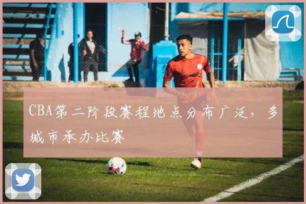 CBA第二阶段赛程地点分布广泛，多城市承办比赛