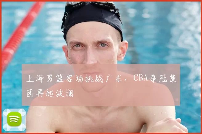 上海男篮客场挑战广东，CBA争冠集团再起波澜