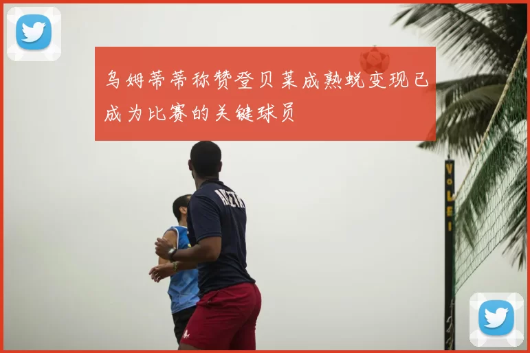 乌姆蒂蒂称赞登贝莱成熟蜕变现已成为比赛的关键球员