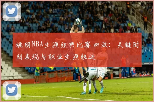 姚明NBA生涯经典比赛回放：关键时刻表现与职业生涯轨迹