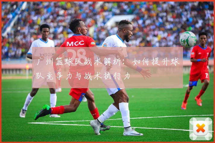 广州篮球队战术解析：如何提升球队竞争力与战术执行力
