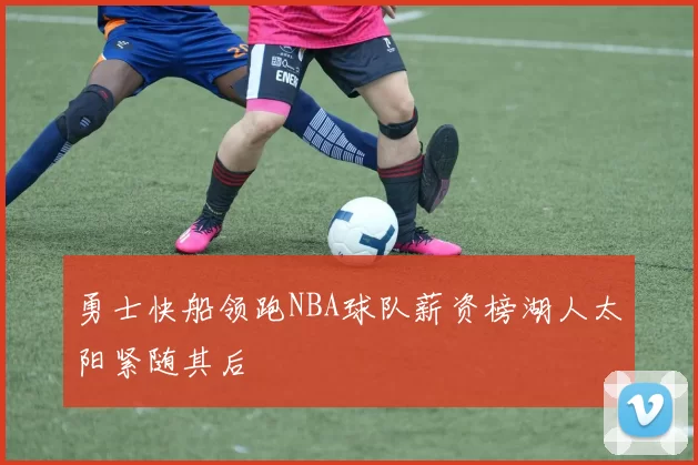 勇士快船领跑NBA球队薪资榜湖人太阳紧随其后
