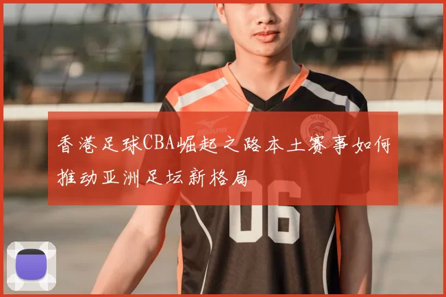 香港足球CBA崛起之路本土赛事如何推动亚洲足坛新格局