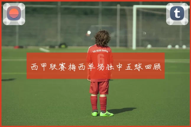 西甲联赛梅西单场独中五球回顾