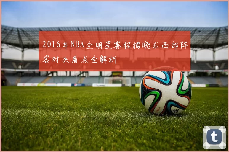 2016年NBA全明星赛程揭晓东西部阵容对决看点全解析