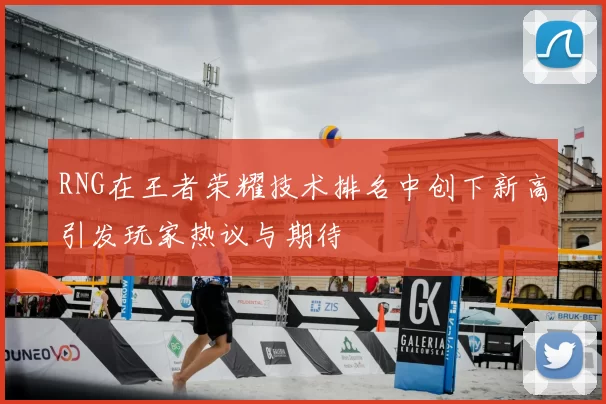 RNG在王者荣耀技术排名中创下新高引发玩家热议与期待