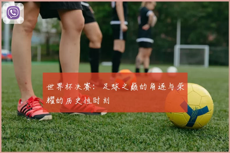 世界杯决赛：足球之巅的角逐与荣耀的历史性时刻