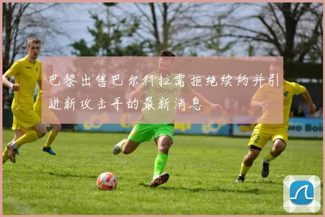巴黎出售巴尔科拉需拒绝续约并引进新攻击手的最新消息