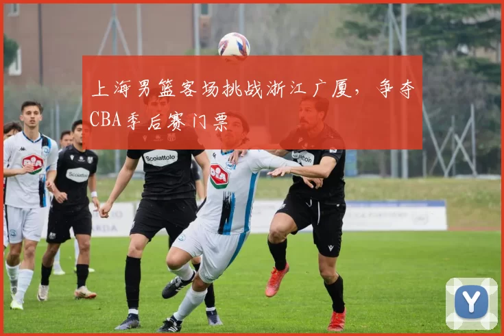 上海男篮客场挑战浙江广厦，争夺CBA季后赛门票