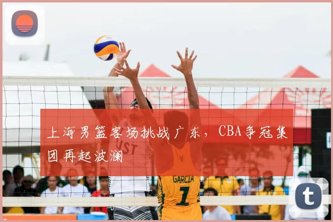 上海男篮客场挑战广东，CBA争冠集团再起波澜