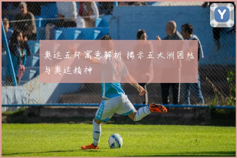 奥运五环寓意解析 揭示五大洲团结与奥运精神