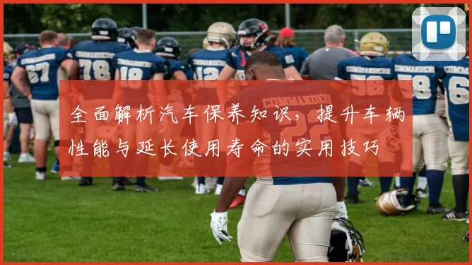 全面解析汽车保养知识，提升车辆性能与延长使用寿命的实用技巧