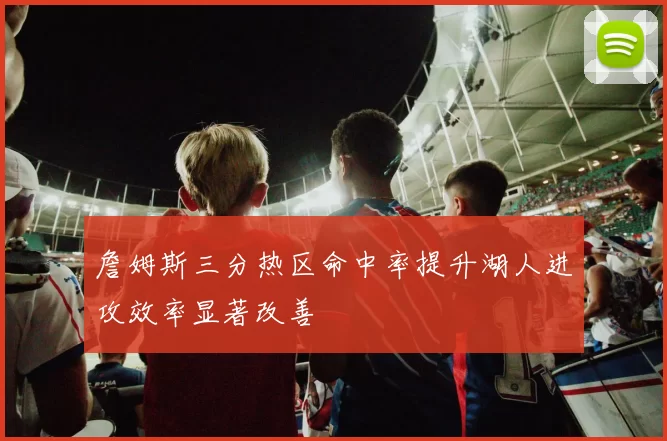 詹姆斯三分热区命中率提升湖人进攻效率显著改善
