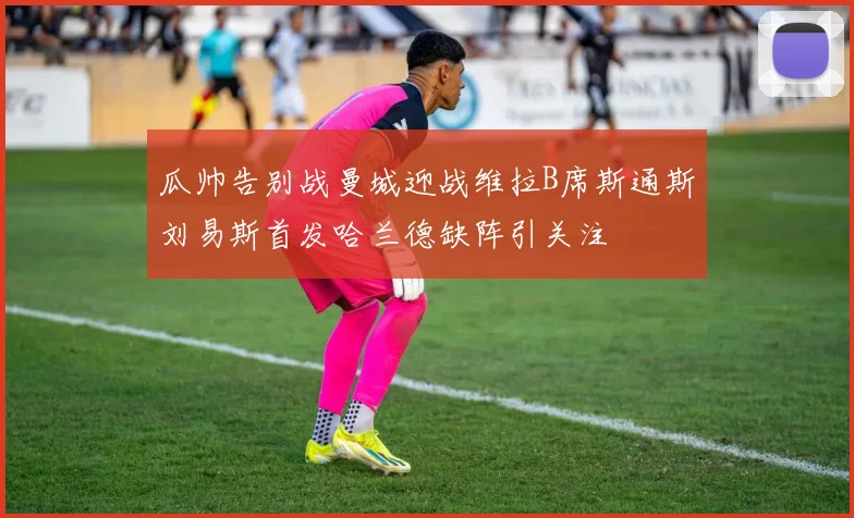 瓜帅告别战曼城迎战维拉B席斯通斯刘易斯首发哈兰德缺阵引关注