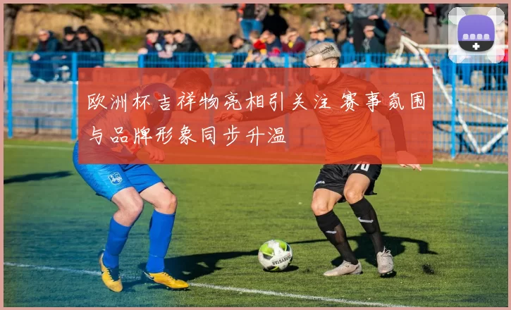 欧洲杯吉祥物亮相引关注 赛事氛围与品牌形象同步升温