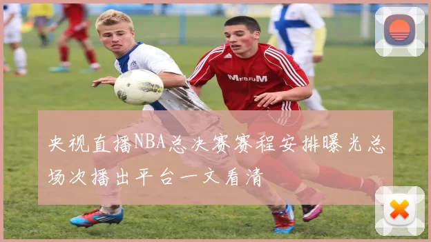 央视直播NBA总决赛赛程安排曝光总场次播出平台一文看清