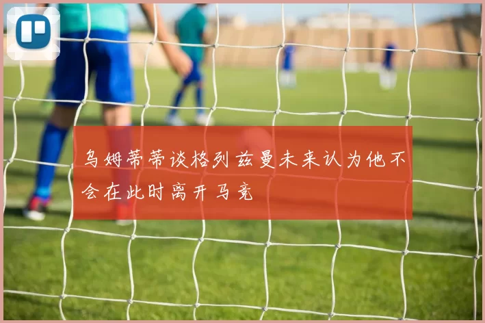 乌姆蒂蒂谈格列兹曼未来认为他不会在此时离开马竞