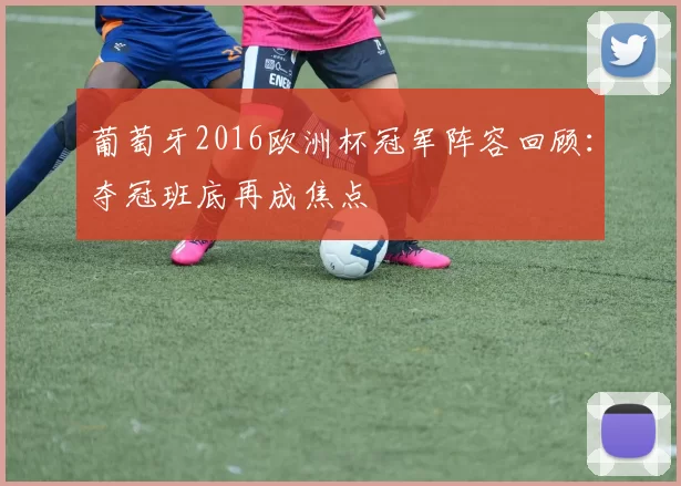 葡萄牙2016欧洲杯冠军阵容回顾：夺冠班底再成焦点