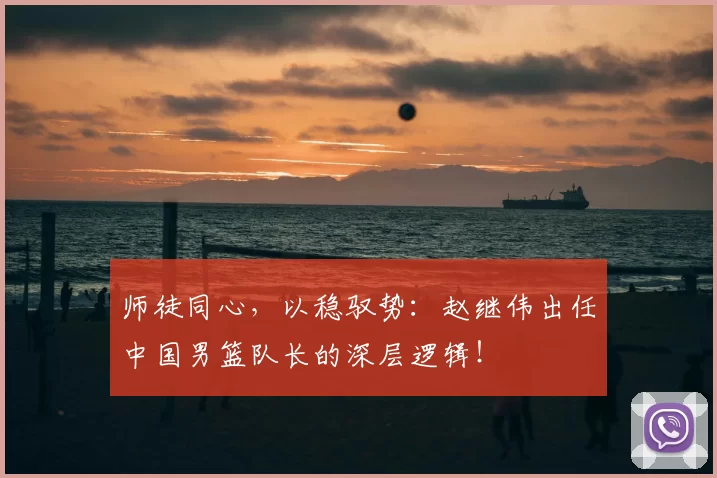 师徒同心，以稳驭势：赵继伟出任中国男篮队长的深层逻辑！