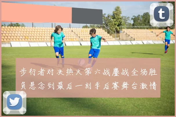 步行者对决热火第六战鏖战全场胜负悬念到最后一刻季后赛舞台激情拉满