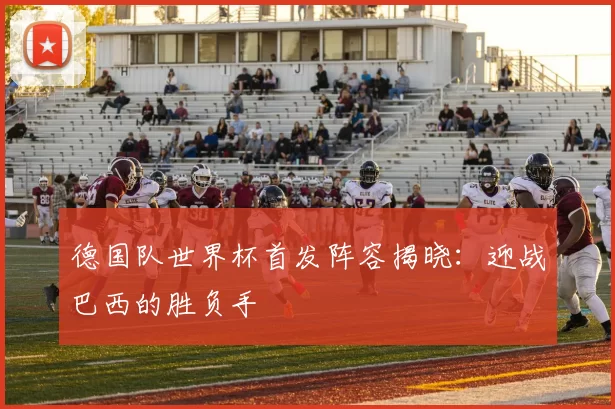 德国队世界杯首发阵容揭晓：迎战巴西的胜负手