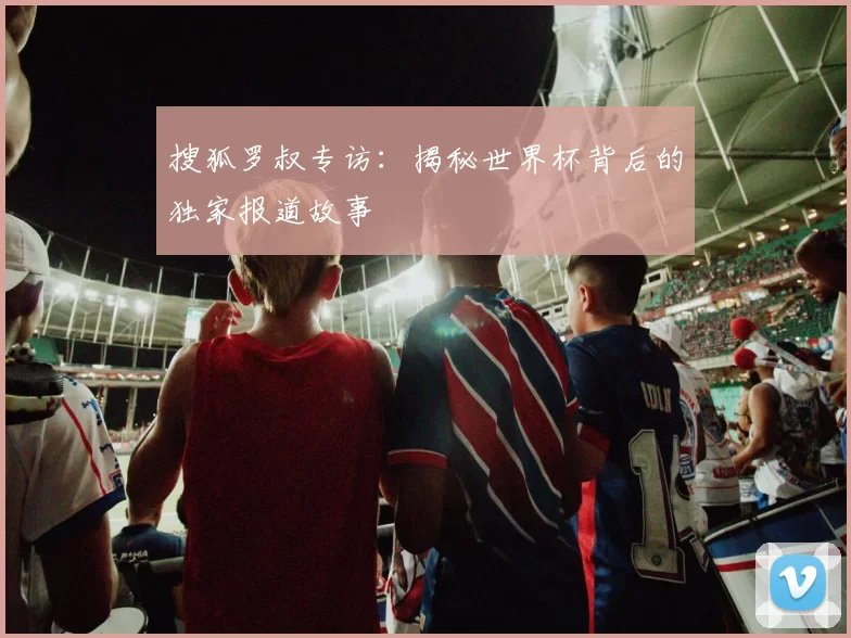 搜狐罗叔专访：揭秘世界杯背后的独家报道故事