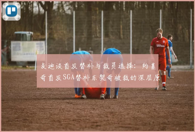 麦迪谈首发替补与裁员选择：约基奇首发SGA替补东契奇被裁的深层原因分析