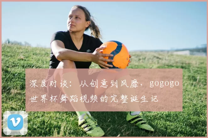 深度对谈：从创意到风靡，gogogo世界杯舞蹈视频的完整诞生记