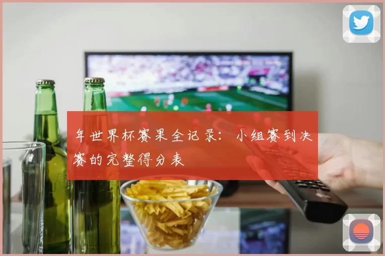 年世界杯赛果全记录：小组赛到决赛的完整得分表