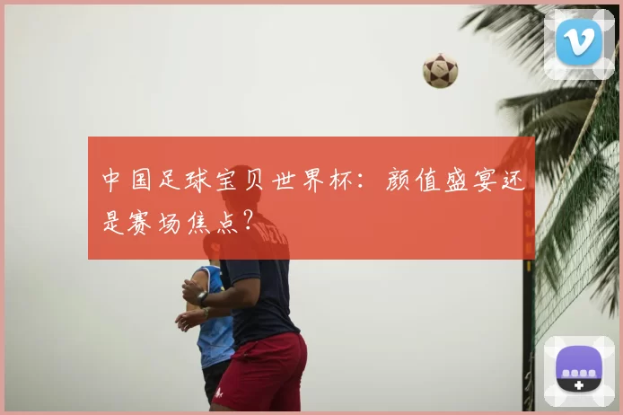 中国足球宝贝世界杯：颜值盛宴还是赛场焦点？