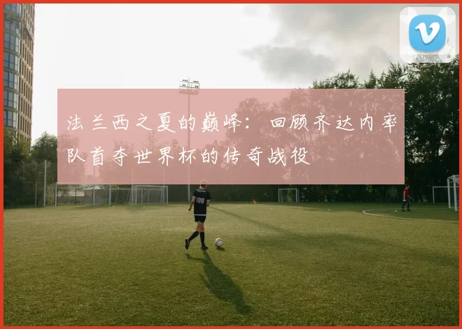 法兰西之夏的巅峰：回顾齐达内率队首夺世界杯的传奇战役