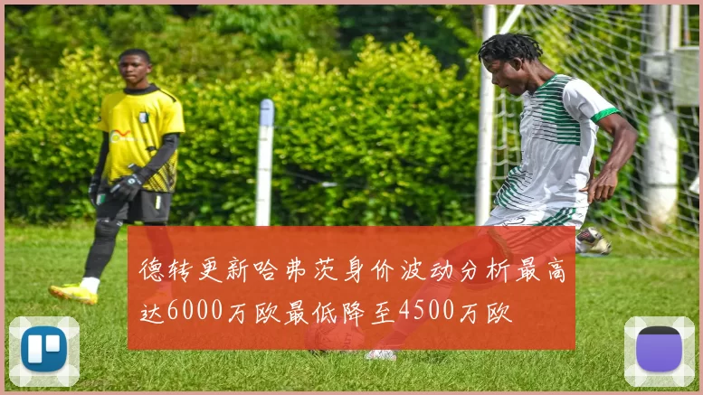 德转更新哈弗茨身价波动分析最高达6000万欧最低降至4500万欧