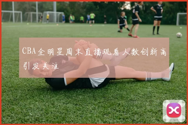 CBA全明星周末直播观看人数创新高引发关注