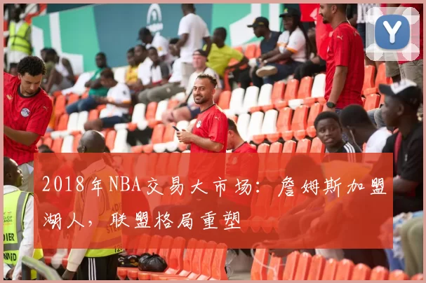 2018年NBA交易大市场：詹姆斯加盟湖人，联盟格局重塑