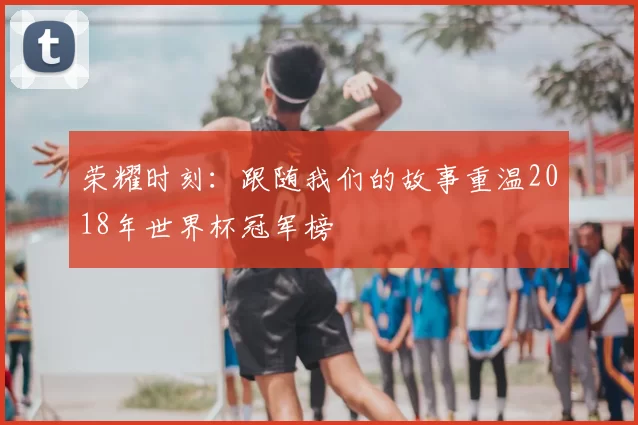 荣耀时刻：跟随我们的故事重温2018年世界杯冠军榜