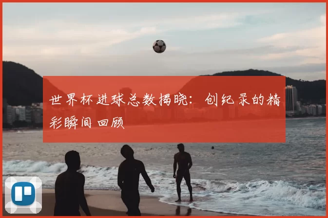 世界杯进球总数揭晓：创纪录的精彩瞬间回顾