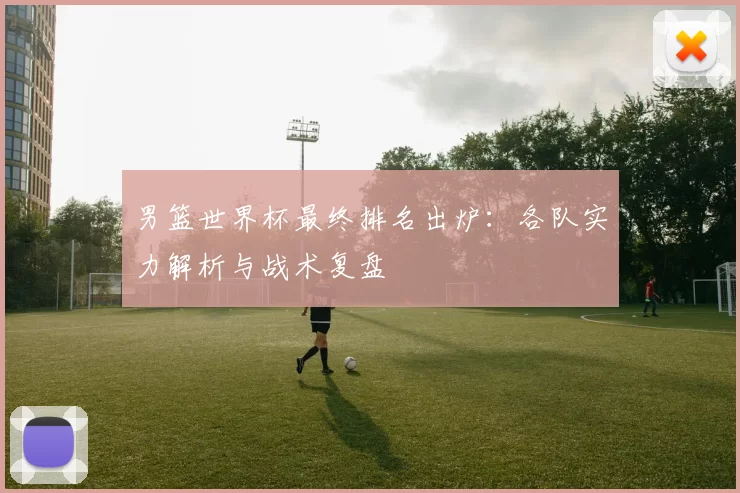 男篮世界杯最终排名出炉：各队实力解析与战术复盘