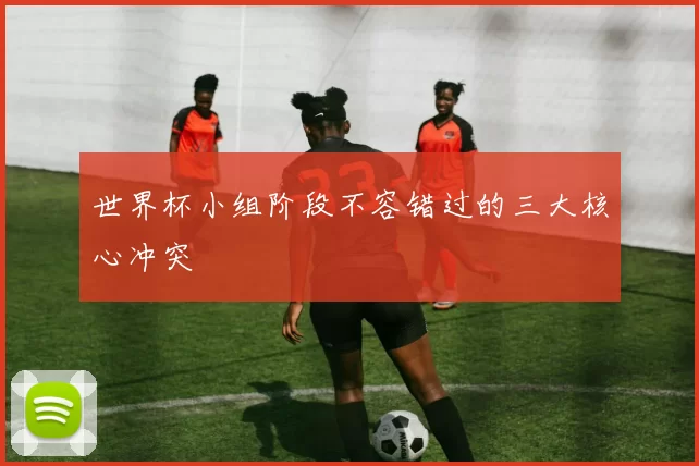 世界杯小组阶段不容错过的三大核心冲突