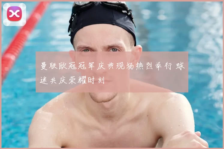 曼联欧冠冠军庆典现场热烈举行 球迷共庆荣耀时刻