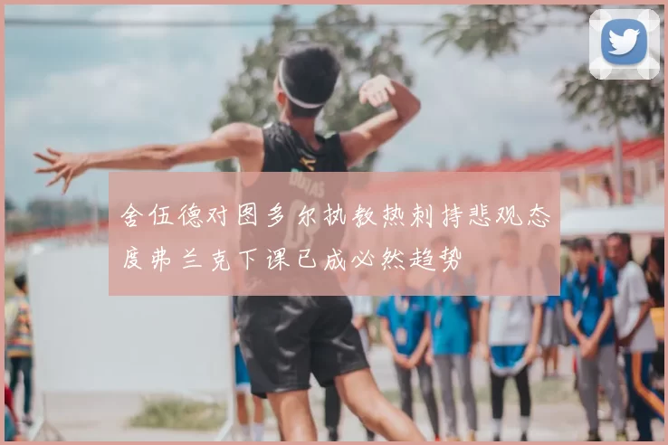 舍伍德对图多尔执教热刺持悲观态度弗兰克下课已成必然趋势