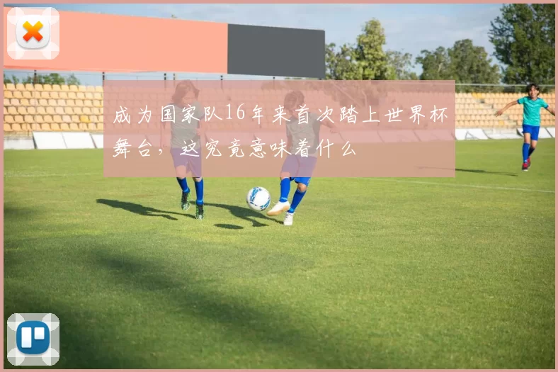 成为国家队16年来首次踏上世界杯舞台，这究竟意味着什么