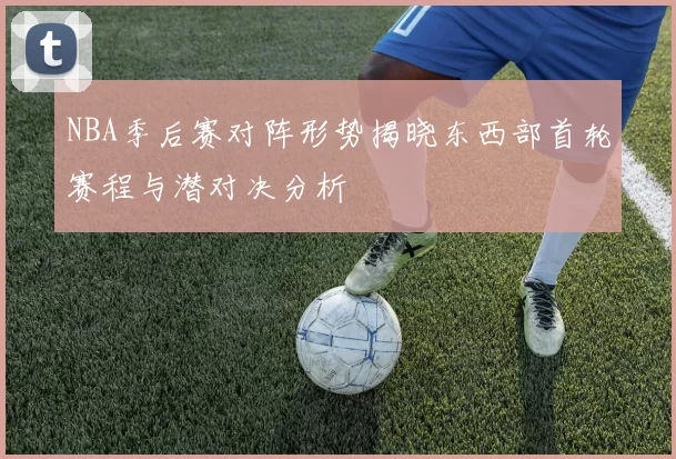 NBA季后赛对阵形势揭晓东西部首轮赛程与潜对决分析