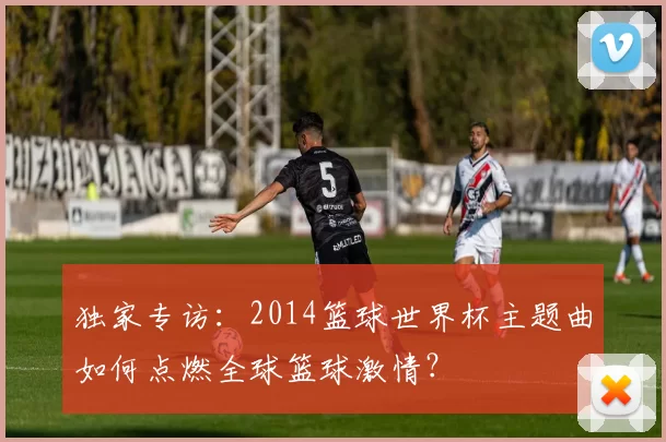 独家专访：2014篮球世界杯主题曲如何点燃全球篮球激情？