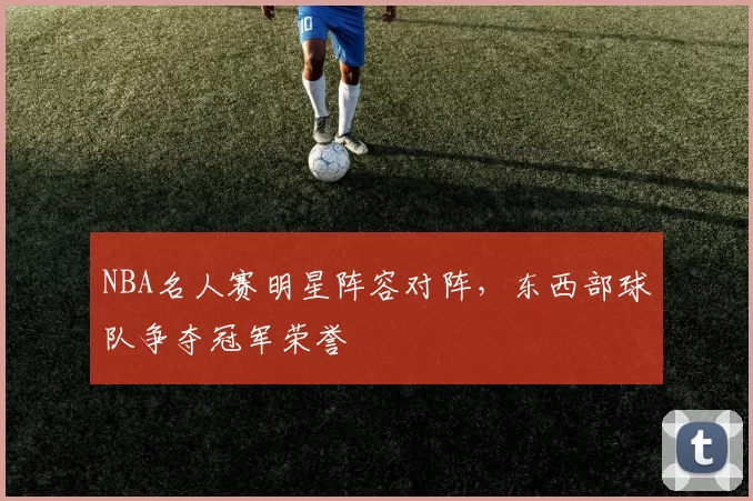 NBA名人赛明星阵容对阵，东西部球队争夺冠军荣誉