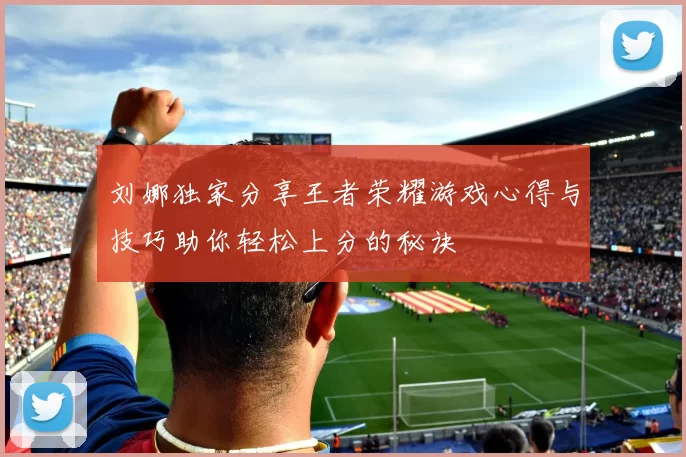 刘娜独家分享王者荣耀游戏心得与技巧助你轻松上分的秘诀