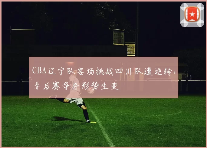 CBA辽宁队客场挑战四川队遭逆转，季后赛争夺形势生变