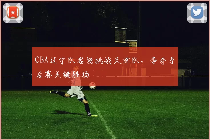 CBA辽宁队客场挑战天津队，争夺季后赛关键胜场
